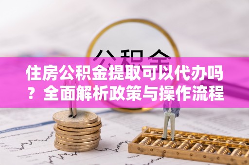 阜康住房公积金提取可以代办吗？全面解析政策与操作流程